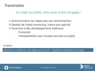 © userADgents – 2013
Transmettre
Un objet qui parle, mais avec le bon langage !
 Communication de l’objet avec son environnement
 Gestion de l’objet (versioning, mise à jour logiciel)
 Ouverture à des développements extérieurs
-  Evolutivité
-  Interopérabilité avec d’autres services ou objets
Garder le contrôle sur son objet via une API : Fiabilité et pérennité de l’objet
A retenir
 