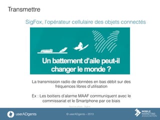 © userADgents – 2013
Transmettre
SigFox, l’opérateur cellulaire des objets connectés
La transmission radio de données en bas débit sur des
fréquences libres d’utilisation
Ex : Les boitiers d’alarme MAAF communiquent avec le
commissariat et le Smartphone par ce biais
Source photo : Sigfox
 