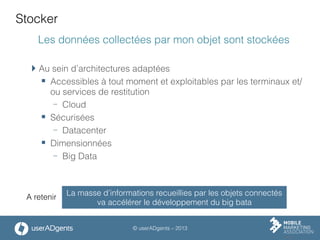 © userADgents – 2013
Stocker
Les données collectées par mon objet sont stockées
 Au sein d’architectures adaptées
§  Accessibles à tout moment et exploitables par les terminaux et/
ou services de restitution
-  Cloud
§  Sécurisées
-  Datacenter
§  Dimensionnées
-  Big Data
La masse d’informations recueillies par les objets connectés
va accélérer le développement du big bata
A retenir
 