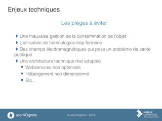 © userADgents – 2013
Enjeux techniques
Les pièges à éviter
 Une mauvaise gestion de la consommation de l’objet
 L’utilisation de technologies trop fermées
 Des champs électromagnétiques qui pose un problème de santé
publique
 Une architecture technique mal adaptée
§  Webservices non optimisés
§  Hébergement non dimensionné
§  Etc…
 