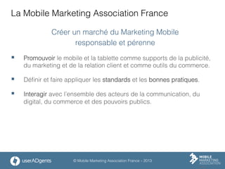 © Mobile Marketing Association France – 2013
La Mobile Marketing Association France
Créer un marché du Marketing Mobile
responsable et pérenne
§  Promouvoir le mobile et la tablette comme supports de la publicité,
du marketing et de la relation client et comme outils du commerce.
§  Déﬁnir et faire appliquer les standards et les bonnes pratiques.
§  Interagir avec l’ensemble des acteurs de la communication, du
digital, du commerce et des pouvoirs publics.
 