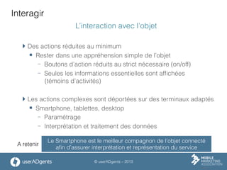 © userADgents – 2013
Interagir
L’interaction avec l’objet
 Des actions réduites au minimum
§  Rester dans une appréhension simple de l’objet
-  Boutons d’action réduits au strict nécessaire (on/off)
-  Seules les informations essentielles sont afﬁchées
(témoins d’activités)
 Les actions complexes sont déportées sur des terminaux adaptés
§  Smartphone, tablettes, desktop
-  Paramétrage
-  Interprétation et traitement des données
Le Smartphone est le meilleur compagnon de l’objet connecté
aﬁn d’assurer interprétation et représentation du service
A retenir
 