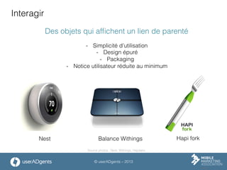 © userADgents – 2013
Interagir
Des objets qui afﬁchent un lien de parenté
-  Simplicité d’utilisation
-  Design épuré
-  Packaging
-  Notice utilisateur réduite au minimum
Nest Balance Withings Hapi fork
Source photos : Nest, Withings, Hapilabs
 