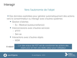 © userADgents – 2013
Interagir
Vers l’autonomie de l’objet
 Des données exploitées pour générer automatiquement des actions
vers le consommateur ou interagir avec d’autres systèmes
§  Gestion d’alertes
-  Ex : Medical (autosurveillance)
§  Interconnexions avec d’autres services
-  IFTTT
-  Sen.se
§  Interactions avec d’autres objets
-  M2M
L’un des enjeux de l’IOT est de coordonner les actions des
objets pour en tirer une réelle valeur pour l’utilisateur
A retenir
 