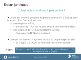 © userADgents – 2013
Enjeux juridiques
L’objet, acteur juridique à part entière ?
 L’objet est amené à posséder sa propre identité aﬁn d’évoluer dans
le réseau : Etre Connu et reconnu
§  Mise en place d’IPV6
-  Evolution de l’IPV4 qui ne peut couvrir structurellement l’IOT
§  Mise en place de l’ONS (Object Name Service)
-  Equivalent du DNS pour les objets
 Un objet qui est voué à agir seul et sous sa propre responsabilité
-  ex Google Car : Quid de la responsabilité de l’accident
L’objet connecté effectue des actions qui mène à la question de
la responsabilité engagée
A retenir
 