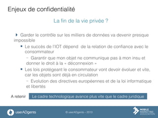 © userADgents – 2013
Enjeux de conﬁdentialité
La ﬁn de la vie privée ?
 Garder le contrôle sur les milliers de données va devenir presque
impossible
§  Le succès de l’IOT dépend de la relation de conﬁance avec le
consommateur
-  Garantir que mon objet ne communique pas à mon insu et
donner le droit à la « déconnexion »
§  Les lois protégeant le consommateur vont devoir évoluer et vite,
car les objets sont déjà en circulation
-  Evolution des directives européennes et de la loi informatique
et libertés
Le cadre technologique avance plus vite que le cadre juridiqueA retenir
 