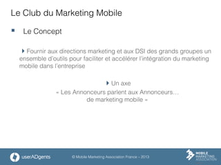 © Mobile Marketing Association France – 2013
Le Club du Marketing Mobile
§  Le Concept
 Fournir aux directions marketing et aux DSI des grands groupes un
ensemble d’outils pour faciliter et accélérer l’intégration du marketing
mobile dans l’entreprise
 Un axe
« Les Annonceurs parlent aux Annonceurs…
de marketing mobile »
 