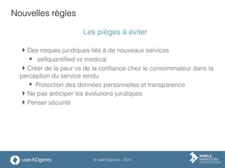 © userADgents – 2013
Nouvelles règles
Les pièges à éviter
 Des risques juridiques liés à de nouveaux services
§  selfquantiﬁed vs medical
 Créer de la peur vs de la conﬁance chez le consommateur dans la
perception du service rendu
§  Protection des données personnelles et transparence
 Ne pas anticiper les évolutions juridiques
 Penser sécurité
 