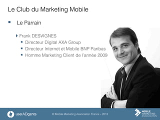 © Mobile Marketing Association France – 2013
Le Club du Marketing Mobile
§  Le Parrain
 Frank DESVIGNES
§  Directeur Digital AXA Group
§  Directeur Internet et Mobile BNP Paribas
§  Homme Marketing Client de l’année 2009
 