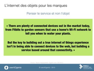 © userADgents – 2013
L’internet des objets pour les marques

« There are plenty of connected devices out in the market today,
from Fitbits to garden sensors that use a home’s Wi-Fi network to
tell you when to water your plants. 

But the key to building out a true internet of things experience
isn’t in being able to connect devices to the web, but building a
service based around that connectivity. »

Penser le service et non l’objet
Source : Stacey Higginbotham, Gigaom.com, 2/01/2013
 