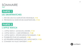 2userADgents
SOMMAIRE
2
PARTIE 1
LES SMARTWATCHES
1. ETAT DES LIEUX DU MARCHÉ DES WEARABLES / P.4
2. PRÉVISIONS DU MARCHÉ DES SMARTWATCHES / P.10
PARTIE 2
L’APPLE WATCH
1. L’APPLE WATCH : UN NOUVEL UNIVERS / P.14
2. L’APPLE WATCH : L’USER EXPERIENCE / P.20
3. L’APPLE WATCH : SPECIFICATIONS TECHNIQUES / P.28
4. POSSIBILITÉS POUR LES MARQUES / P.42
5. LES PREMIÈRES IMPRESSIONS SUR L’APPLE WATCH / P.52
6. COMMENT VA-T-ELLE S’IMPOSER ? / P.59
 