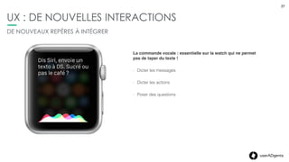 27userADgents
UX : DE NOUVELLES INTERACTIONS
DE NOUVEAUX REPÈRES À INTÉGRER
Le Force Touch : un geste qui va devenir populaire pour
entrainer des actions immédiates.
- Proposer instantanément toute une gamme de commandes
contextuelles
- Faire apparaître des commandes supplémentaires dans
certaines apps.
- Suspendre ou interrompre un entrainement, chercher une
adresse dans Plans…
27
 