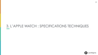 29userADgents
L’APPLE WATCH
• Nécessite un iPhone 5 ou plus
• Processeurs S1 (TBC)
• Connexion Bluetooth (BLE)
• Accéleromètre & Cardiofréquencemètre
• Siri (activation via « Dis Siri » ou bien appuie
prolongé sur la Couronne digitale)
• Haut-parleur
• La localisation par GPS & Wiﬁ se fait via l’iPhone &
non l’Apple Watch
SPECIFICATIONS TECHNIQUES
29
 