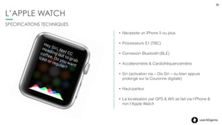 30userADgents
L’APPLE WATCH
• Ecran Retina, 60 image / sec (TBC)
• Déﬁnition : 272x340 (38mm) et 312x390 (42mm)
• Technologie Force Touch (gestion de la pression)
• Multi-touch
• Taptic Engine :
• Génère une pression lors d’interaction  
(réception d’alerte, pression sur l’écran,…)
L’ÉCRAN
30
 