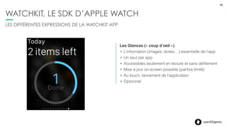 40userADgents
WATCHKIT, LE SDK D’APPLE WATCH
LES DIFFÉRENTES EXPRESSIONS DE LA WATCHKIT APP
Les notiﬁcations
• Par défaut iso iPhone (local & remote), mais
possibilité de les customiser (textes ou des
photos)
• Interaction directe depuis les alertes (iOS8)
• Vue « Short look » & « Long Look » (détail)
• Optionnel, mais certainement les plus utilisées
40
 