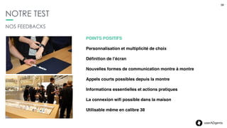58userADgents
NOTRE TEST
58
NOS FEEDBACKS
POINTS NÉGATIFS
La cohabitation avec la montre de valeur
Ecran noir au poignet
Sur-sollicitation : (impossibilité de ﬁltrer les types de mails)
Form Factor Carrée : encore du travail sur la ﬁnesse du
design
Tentante pour les pickpockets
 