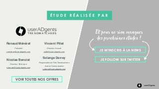 userADgents
Nicolas Benoist
Directeur Technique
n.benoist@useradgents.com
Solange Derrey
Responsable du Pôle Trendwatchers
& de la Communication
s.derrey@useradgents.com
É T U D E R É A L I S É E P A R
T R E N D W A T C H E R S
Le pôle études digitales
et formations de userADgents
JE M’INSCRIS À LA NEWS
JE FOLLOW SUR TWITTER
Et pour ne rien manquer
des prochaines études !
VOIR TOUTES NOS OFFRES
Renaud Ménérat
Président
r.ménérat@useradgents.com
Vincent Pillet
Directeur Associé
vpillet@useradgents.com
 