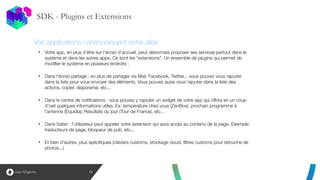 SDK - Plugins et Extensions
12
!
!
!
• Votre app, en plus d’être sur l'écran d'accueil, peut désormais proposer ses services partout dans le
système et dans les autres apps. Ce sont les "extensions". Un ensemble de plugins qui permet de
modifier le système en plusieurs endroits :
!
• Dans l'écran partage : en plus de partager via Mail, Facebook, Twitter... vous pouvez vous rajouter
dans la liste pour vous envoyer des éléments. Vous pouvez aussi vous rajouter dans la liste des
actions, copier, diaporama, etc...
!
• Dans le centre de notifications : vous pouvez y rajouter un widget de votre app qui offrira en un coup
d'oeil quelques informations utiles. Ex: température chez vous (ZenBox), prochain programme à
l'antenne (Equidia), Résultats du jour (Tour de France), etc…
!
• Dans Safari : l'utilisateur peut appeler votre extension qui aura accès au contenu de la page. Exemple:
traducteurs de page, bloqueur de pub, etc...
!
• Et bien d'autres, plus spécifiques (claviers customs, stockage cloud, filtres customs pour retouche de
photos...)
Vos applications communiquent entre elles
 