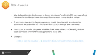 SDK - HomeKit
13
• Mise à disposition des développeurs et des constructeurs d’une librairie (Kit) commune afin de
centraliser l’ensemble des interactions associées aux objets connectés de la maison.
!
• Si un constructeur de chauffage enregistre son produit dans HomeKit, alors toutes les
applications tierces installés sur l’iPhone ou l’iPad pourront interagir avec ce matériel
!
• Il sera possible de créer des pièces associées à des zones, et de contrôler l’intégralité des
objets connectés à HomeKit via des applications, ou via SIRI.
!
• Exemple :
« SIRI je vais me coucher » extinction des lumières et fermeture des volets
 