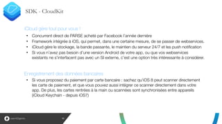 SDK - CloudKit
15
• Concurrent direct de PARSE acheté par Facebook l’année dernière
• Framework intégrée à iOS, qui permet, dans une certaine mesure, de se passer de webservices.
• iCloud gère le stockage, la bande passante, le maintien du serveur 24/7 et les push notification
• Si vous n’avez pas besoin d’une version Android de votre app, ou que vos webservices
existants ne s’interfacent pas avec un SI externe, c’est une option très intéressante à considérer.
!
!
!
• Si vous proposez du paiement par carte bancaire : sachez qu'iOS 8 peut scanner directement
les carte de paiement, et que vous pouvez aussi intégrer ce scanner directement dans votre
app. De plus, les cartes rentrées à la main ou scannées sont synchronisées entre appareils
(iCloud Keychain - depuis iOS7)
Enregistrement des données bancaires
iCloud gère tout pour vous !
 