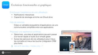 • Notifications interactives
• Capacité de stockage enrichie via iCloud drive
Évolutions fonctionnelles et graphiques
Proposez une expérience continue
• Désormais, vos sites et applications peuvent passer
d’un écran Apple à l’autre d’un simple geste
• Suivez les parcours de vos utilisateurs pour mieux
les connaître et mieux les toucher (intégration CRM
plus forte)!
Vers la fin des sites « mobiles only » ?
Hub de services
Créez un véritable écosystème d’applications via une
communication simplifiée entre vos applications
Enrichissez l’expérience de vos utilisateurs
18
 