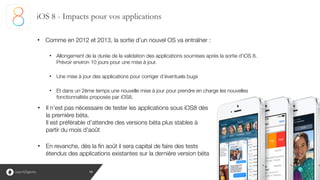 19
• Comme en 2012 et 2013, la sortie d’un nouvel OS va entraîner :
!
• Allongement de la durée de la validation des applications soumises après la sortie d’iOS 8. 
Prévoir environ 10 jours pour une mise à jour.
!
• Une mise à jour des applications pour corriger d’éventuels bugs
!
• Et dans un 2ème temps une nouvelle mise à jour pour prendre en charge les nouvelles
fonctionnalités proposés par iOS8.
iOS 8 - Impacts pour vos applications
• Il n’est pas nécessaire de tester les applications sous iOS8 dès
la première béta. 
Il est préférable d’attendre des versions béta plus stables à
partir du mois d’août
!
• En revanche, dès la fin août il sera capital de faire des tests
étendus des applications existantes sur la dernière version béta
 