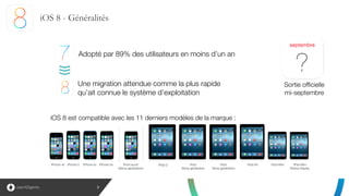 3
iOS 8 - Généralités
 
Une migration attendue comme la plus rapide 
qu’ait connue le système d’exploitation
iPhone 4s iPhone 5 iPhone 5c iPhone 5s  iPod touch 
(5ème génération) 
iPad 2 iPad 
3ème génération
iPad 
4ème génération
iPad Air iPad Mini iPad Mini 
Retina display
10
septembre
?
iOS 8 est compatible avec les 11 derniers modèles de la marque :
Sortie officielle 
mi-septembre
Adopté par 89% des utilisateurs en moins d’un an
 