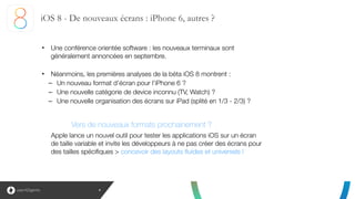 iOS 8 - De nouveaux écrans : iPhone 6, autres ?
4
• Une conférence orientée software : les nouveaux terminaux sont
généralement annoncées en septembre.
!
• Néanmoins, les premières analyses de la béta iOS 8 montrent :
– Un nouveau format d’écran pour l’iPhone 6 ?
– Une nouvelle catégorie de device inconnu (TV, Watch) ?
– Une nouvelle organisation des écrans sur iPad (splité en 1/3 - 2/3) ?
Vers de nouveaux formats prochainement ?
Apple lance un nouvel outil pour tester les applications iOS sur un écran
de taille variable et invite les développeurs à ne pas créer des écrans pour
des tailles spécifiques > concevoir des layouts fluides et universels !
 