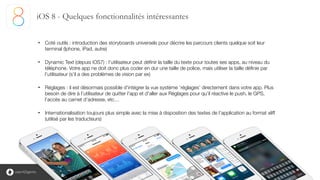 5
• Coté outils : introduction des storyboards universels pour décrire les parcours clients quelque soit leur
terminal (Iphone, iPad, autre)
!
• Dynamic Text (depuis iOS7) : l’utilisateur peut définir la taille du texte pour toutes ses apps, au niveau du
téléphone. Votre app ne doit donc plus coder en dur une taille de police, mais utiliser la taille définie par
l’utilisateur (s’il a des problèmes de vision par ex)
!
• Réglages : il est désormais possible d’intégrer la vue système ‘réglages’ directement dans votre app. Plus
besoin de dire à l’utilisateur de quitter l’app et d’aller aux Réglages pour qu’il réactive le push, le GPS,
l’accès au carnet d’adresse, etc…
!
• Internationalisation toujours plus simple avec la mise à disposition des textes de l’application au format xliff
(utilisé par les traducteurs)
iOS 8 - Quelques fonctionnalités intéressantes
 