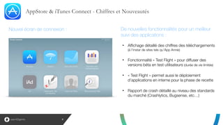 AppStore & iTunes Connect - Chiffres et Nouveautés
8
!
!
• Affichage détaillé des chiffres des téléchargements 
(à l’instar de sites tels qu’App Annie)
!
• Fonctionnalité « Test Flight » pour diffuser des
versions béta en test utilisateurs (durée de vie limitée)
!
• « Test Flight » permet aussi le déploiement
d’applications en interne pour la phase de recette
!
• Rapport de crash détaillé au niveau des standards
du marché (Crashlytics, Bugsense, etc…)
De nouvelles fonctionnalités pour un meilleur
suivi des applications :
Nouvel écran de connexion :
 