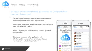 Family Sharing - We are family
9
!
!
!
• Partage des applications téléchargées, de la musique,
des livres, et des photos entre les membres
!
• Restrictions pour éviter le téléchargement d’applications
sans validation des parents
!
• Apple a déjà envoyé un mail afin de poser la question
aux éditeurs :
!
• Souhaitez-vous que votre application soit
téléchargeable au sein d’une famille, ou chaque
membre doit-il acheter l’application ?
Un nouvel environnement familial qui connecte les iDevices du foyer
(maximum 6 personnes)
 