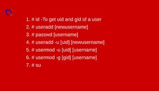 1. # id -To get uid and gid of a user
2. # useradd [newusername]
3. # passwd [username]
4. # useradd -u [uid] [newusername]
5. # usermod -u [uid] [username]
6. # usermod -g [gid] [username]
7. # su
 