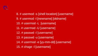 8. # usermod -s [shell location] [username]
9. # usermod -l [newname] [oldname]
10. # usermod -L [username]
11. # usermod -U [username]
12. # passwd -l [username]
13. # passwd -u [username]
14. # usermod -e [yy-mm-dd] [username]
15. # chage -l [username]
 