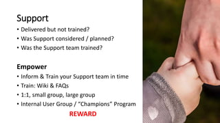 Support
• Delivered but not trained?
• Was Support considered / planned?
• Was the Support team trained?
Empower
• Inform & Train your Support team in time
• Train: Wiki & FAQs
• 1:1, small group, large group
• Internal User Group / “Champions” Program
REWARD
 