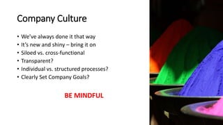 Company Culture
• We’ve always done it that way
• It’s new and shiny – bring it on
• Siloed vs. cross-functional
• Transparent?
• Individual vs. structured processes?
• Clearly Set Company Goals?
BE MINDFUL
 