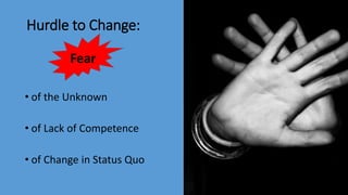 Hurdle to Change:
• of the Unknown
• of Lack of Competence
• of Change in Status Quo
Fear
 