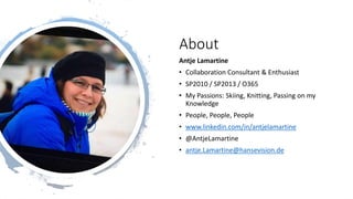 About
Antje Lamartine
• Collaboration Consultant & Enthusiast
• SP2010 / SP2013 / O365
• My Passions: Skiing, Knitting, Passing on my
Knowledge
• People, People, People
• www.linkedin.com/in/antjelamartine
• @AntjeLamartine
• antje.Lamartine@hansevision.de
 