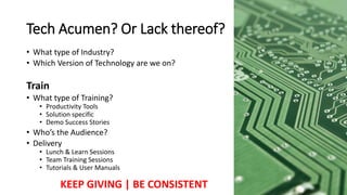 • What type of Industry?
• Which Version of Technology are we on?
Train
• What type of Training?
• Productivity Tools
• Solution specific
• Demo Success Stories
• Who’s the Audience?
• Delivery
• Lunch & Learn Sessions
• Team Training Sessions
• Tutorials & User Manuals
Tech Acumen? Or Lack thereof?
KEEP GIVING | BE CONSISTENT
 