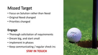 Missed Target
• Focus on Solution rather than Need
• Original Need changed
• Priorities changed
Engage
• Thorough solicitation of requirements
• Dream big, and start small
• Implement in phases
• Keep communicating / regular check ins
STAY IN TOUCH
 