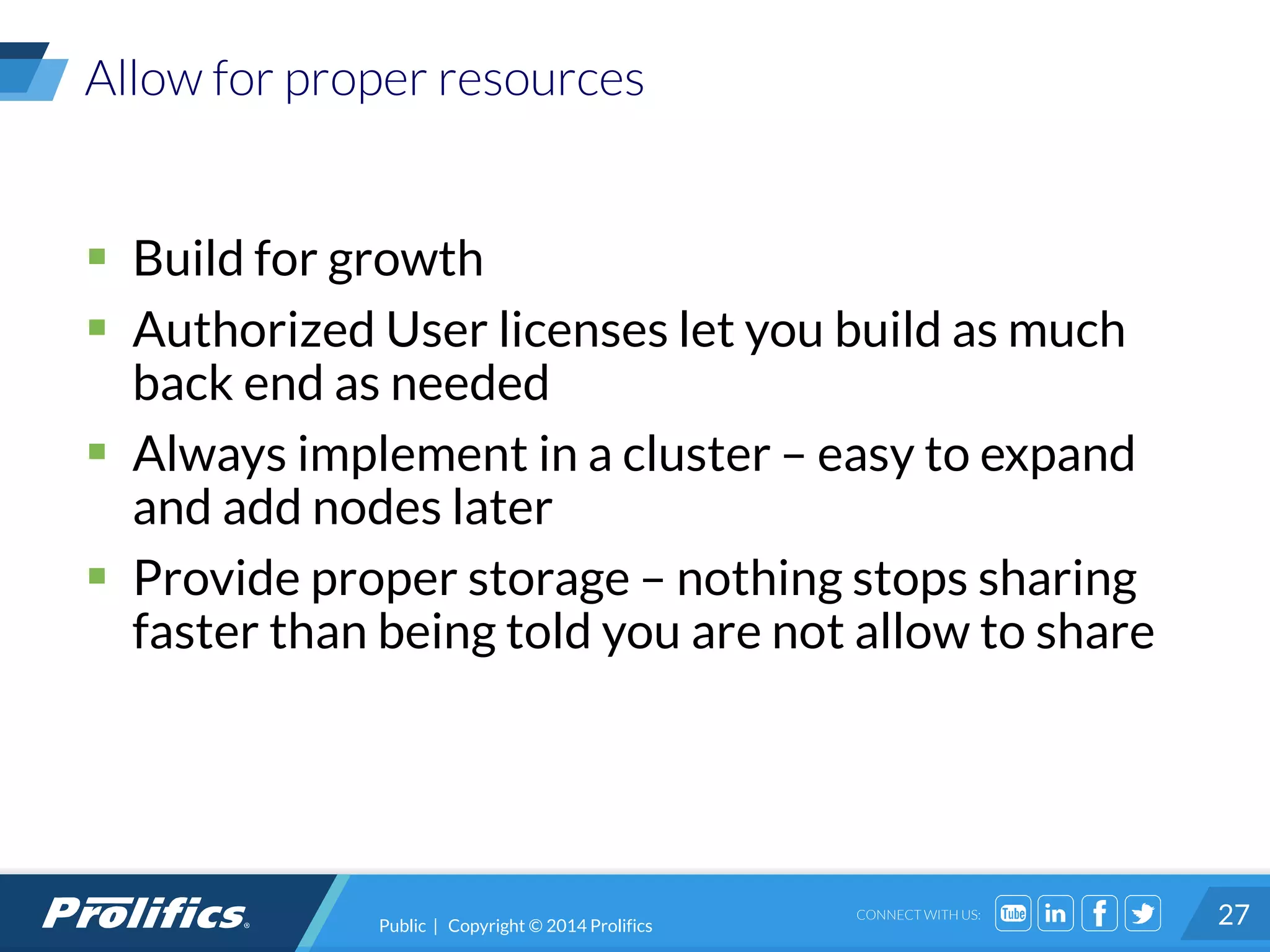 CONNECT WITH US:
Allow for proper resources
 Build for growth
 Authorized User licenses let you build as much
back end as needed
 Always implement in a cluster – easy to expand
and add nodes later
 Provide proper storage – nothing stops sharing
faster than being told you are not allow to share
27Public | Copyright © 2014 Prolifics
 