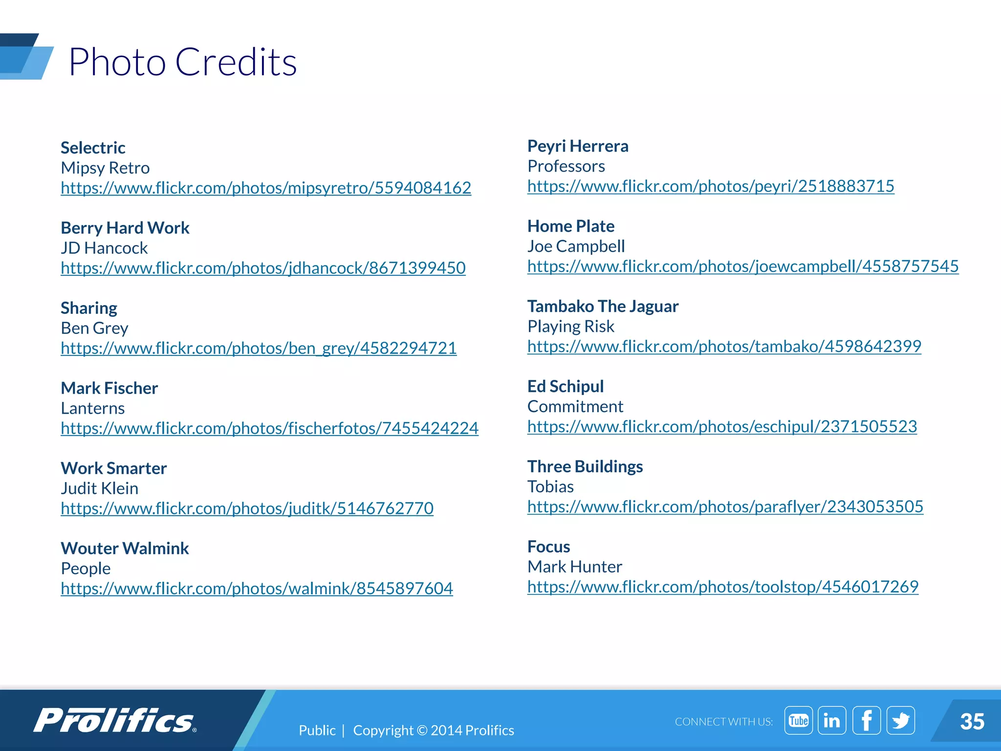 CONNECT WITH US:
Photo Credits
Selectric
Mipsy Retro
https://www.flickr.com/photos/mipsyretro/5594084162
Berry Hard Work
JD Hancock
https://www.flickr.com/photos/jdhancock/8671399450
Sharing
Ben Grey
https://www.flickr.com/photos/ben_grey/4582294721
Mark Fischer
Lanterns
https://www.flickr.com/photos/fischerfotos/7455424224
Work Smarter
Judit Klein
https://www.flickr.com/photos/juditk/5146762770
Wouter Walmink
People
https://www.flickr.com/photos/walmink/8545897604
Peyri Herrera
Professors
https://www.flickr.com/photos/peyri/2518883715
Home Plate
Joe Campbell
https://www.flickr.com/photos/joewcampbell/4558757545
Tambako The Jaguar
Playing Risk
https://www.flickr.com/photos/tambako/4598642399
Ed Schipul
Commitment
https://www.flickr.com/photos/eschipul/2371505523
Three Buildings
Tobias
https://www.flickr.com/photos/paraflyer/2343053505
Focus
Mark Hunter
https://www.flickr.com/photos/toolstop/4546017269
35Public | Copyright © 2014 Prolifics
 