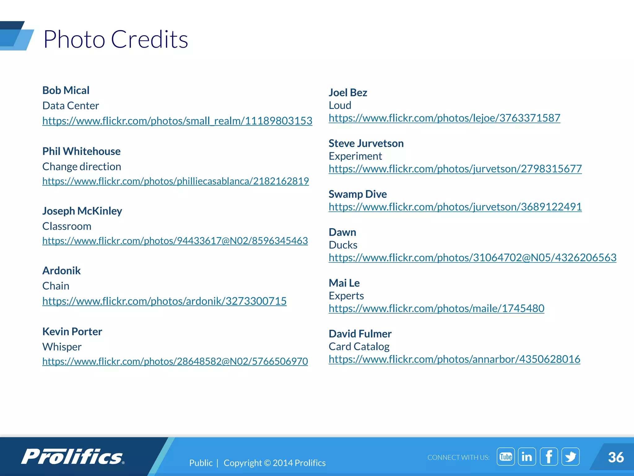 CONNECT WITH US:
Photo Credits
Bob Mical
Data Center
https://www.flickr.com/photos/small_realm/11189803153
Phil Whitehouse
Change direction
https://www.flickr.com/photos/philliecasablanca/2182162819
Joseph McKinley
Classroom
https://www.flickr.com/photos/94433617@N02/8596345463
Ardonik
Chain
https://www.flickr.com/photos/ardonik/3273300715
Kevin Porter
Whisper
https://www.flickr.com/photos/28648582@N02/5766506970
Joel Bez
Loud
https://www.flickr.com/photos/lejoe/3763371587
Steve Jurvetson
Experiment
https://www.flickr.com/photos/jurvetson/2798315677
Swamp Dive
https://www.flickr.com/photos/jurvetson/3689122491
Dawn
Ducks
https://www.flickr.com/photos/31064702@N05/4326206563
Mai Le
Experts
https://www.flickr.com/photos/maile/1745480
David Fulmer
Card Catalog
https://www.flickr.com/photos/annarbor/4350628016
36Public | Copyright © 2014 Prolifics
 