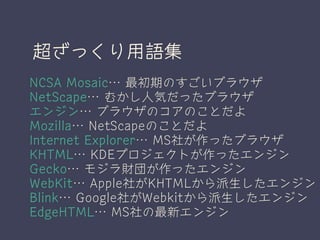 超ざっくり用語集
NCSA Mosaic… 最初期のすごいブラウザ
NetScape… むかし人気だったブラウザ
エンジン… ブラウザのコアのことだよ
Mozilla… NetScapeのことだよ
Internet Explorer… MS社が作ったブラウザ
KHTML… KDEプロジェクトが作ったエンジン
Gecko… モジラ財団が作ったエンジン
WebKit… Apple社がKHTMLから派生したエンジン
Blink… Google社がWebkitから派生したエンジン
EdgeHTML… MS社の最新エンジン
 