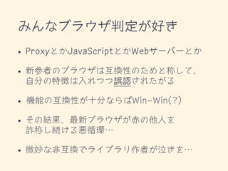 みんなブラウザ判定が好き
• ProxyとかJavaScriptとかWebサーバーとか
• 新参者のブラウザは互換性のためと称して、 
自分の特徴は入れつつ誤認されたがる
• 機能の互換性が十分ならばWin-Win(?)
• その結果、最新ブラウザが赤の他人を 
詐称し続ける悪循環…
• 微妙な非互換でライブラリ作者が泣きを…
 