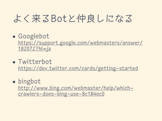 よく来るBotと仲良しになる
• Googlebot 
https://support.google.com/webmasters/answer/
182072?hl=ja
• Twitterbot 
https://dev.twitter.com/cards/getting-started
• bingbot 
http://www.bing.com/webmaster/help/which-
crawlers-does-bing-use-8c184ec0
 