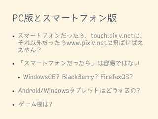 PC版とスマートフォン版
• スマートフォンだったら、touch.pixiv.netに、
それ以外だったらwww.pixiv.netに飛ばせばえ
えやん？
• 「スマートフォンだったら」は容易ではない
• WindowsCE? BlackBerry? FirefoxOS?
• Android/Windowsタブレットはどうするの?
• ゲーム機は?
 