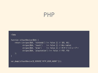 PHP
<?php
function isTouchDevice($UA) {
return (stripos($UA, 'nintendo') !== false || // 3DS, Wii
stripos($UA, 'touch') !== false || // Win tablet
stripos($UA, 'brew') !== false || // PCサイトビューアー
stripos($UA, 'playstation') !== false // PSP, PSX
);
}
var_dump(isTouchDevice($_SERVER['HTTP_USER_AGENT']));
 