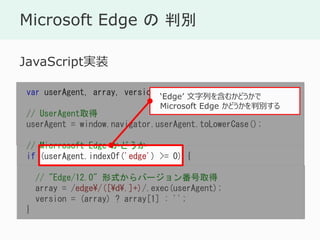 Microsoft Edge  б
var userAgent, array, version;
// UserAgentȡ
userAgent = window.navigator.userAgent.toLowerCase();
// Micrrosoft Edge ɤ
if (userAgent.indexOf('edge') >= 0) {
// "Edge/12.0" ʽЩ`󷬺ȡ
array = /edge/([d.]+)/.exec(userAgent);
version = (array) ? array[1] : '';
}
JavaScriptgװ
Edge Ф򺬤फɤ
Microsoft Edge ɤб𤹤
 