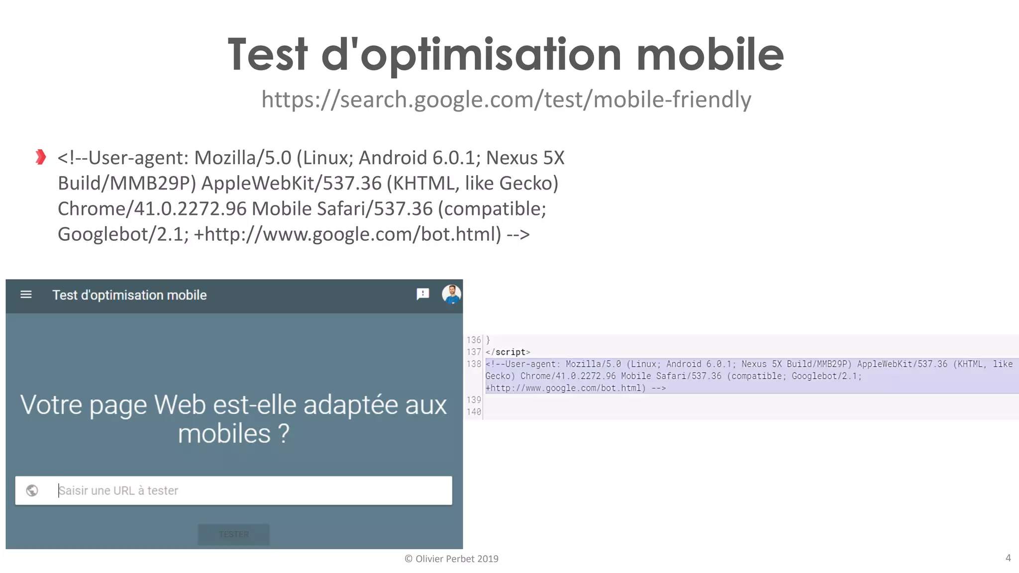 © Olivier Perbet 2019
Test d'optimisation mobile
https://search.google.com/test/mobile-friendly
<!--User-agent: Mozilla/5.0 (Linux; Android 6.0.1; Nexus 5X
Build/MMB29P) AppleWebKit/537.36 (KHTML, like Gecko)
Chrome/41.0.2272.96 Mobile Safari/537.36 (compatible;
Googlebot/2.1; +http://www.google.com/bot.html) -->
4
 