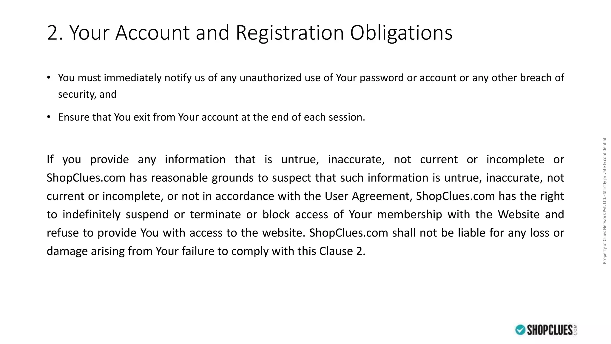 PropertyofCluesNetworkPvt.Ltd.-Strictlyprivate&confidential
2. Your Account and Registration Obligations
• You must immediately notify us of any unauthorized use of Your password or account or any other breach of
security, and
• Ensure that You exit from Your account at the end of each session.
If you provide any information that is untrue, inaccurate, not current or incomplete or
ShopClues.com has reasonable grounds to suspect that such information is untrue, inaccurate, not
current or incomplete, or not in accordance with the User Agreement, ShopClues.com has the right
to indefinitely suspend or terminate or block access of Your membership with the Website and
refuse to provide You with access to the website. ShopClues.com shall not be liable for any loss or
damage arising from Your failure to comply with this Clause 2.
 
